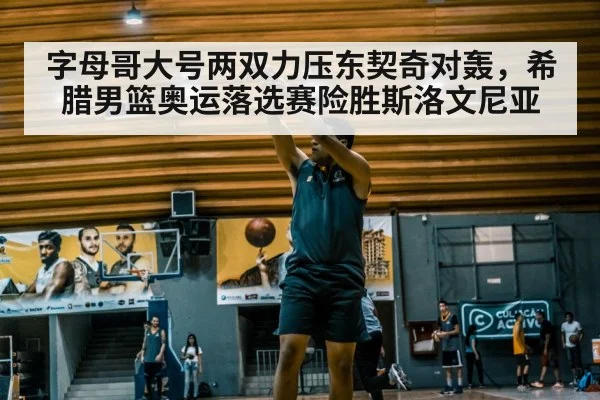 字母哥大号两双力压东契奇对轰,希腊男篮奥运落选赛险胜斯洛文尼亚