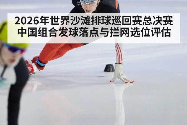 2026年世界沙滩排球巡回赛总决赛 中国组合发球落点与拦网选位评估